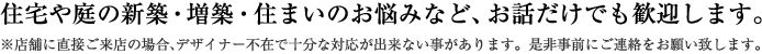 住宅や庭の新築・増築・住まいのお悩みなど、お話だけでも歓迎します。※店舗に直接ご来店の場合、デザイナー不在で十分な対応が出来ない事があります。是非事前にご連絡をお願い致します。