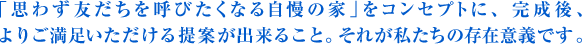 「思わず友だちを呼びたくなる自慢の家」をコンセプトに、完成後、よりご満足いただける提案が出来ること。それが私たちの存在意義です。