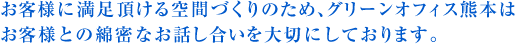 お客様に満足頂ける空間づくりのため、グリーンオフィス熊本はお客様との綿密なお話し合いを大切にしております。